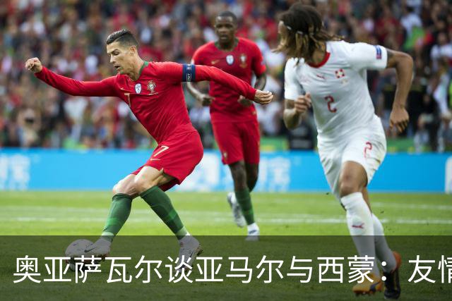 奥亚萨瓦尔谈亚马尔与西蒙：友情如醇酒，价值被低估