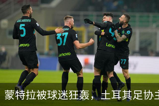 蒙特拉被球迷狂轰，土耳其足协主席逃离“战场”！
